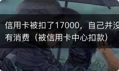 信用卡被扣了17000，自己并没有消费（被信用卡中心扣款）