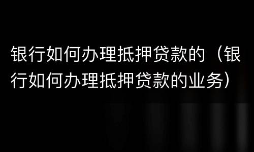 银行如何办理抵押贷款的（银行如何办理抵押贷款的业务）