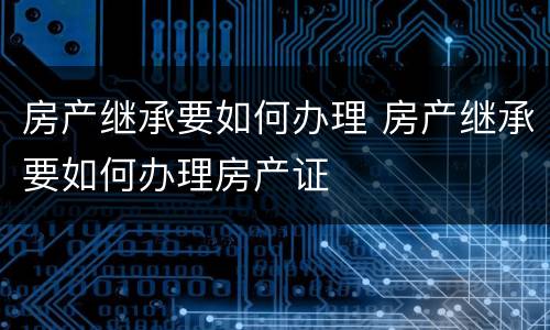 房产继承要如何办理 房产继承要如何办理房产证