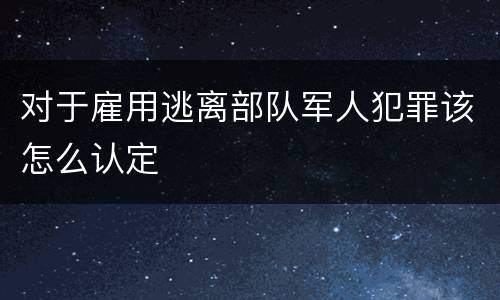 对于雇用逃离部队军人犯罪该怎么认定