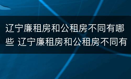辽宁廉租房和公租房不同有哪些 辽宁廉租房和公租房不同有哪些条件