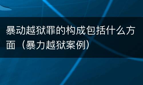 暴动越狱罪的构成包括什么方面（暴力越狱案例）