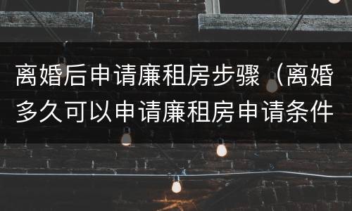 离婚后申请廉租房步骤（离婚多久可以申请廉租房申请条件）