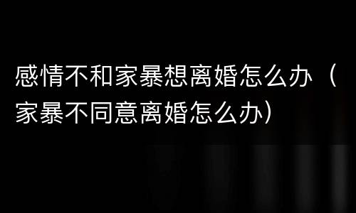 感情不和家暴想离婚怎么办（家暴不同意离婚怎么办）