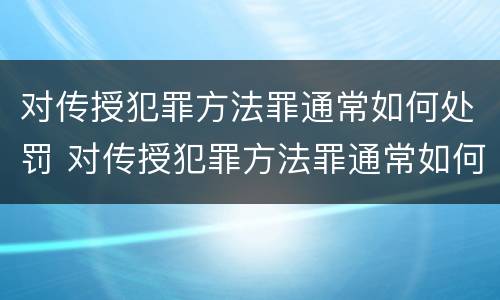 对传授犯罪方法罪通常如何处罚 对传授犯罪方法罪通常如何处罚