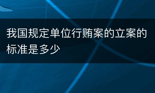我国规定单位行贿案的立案的标准是多少