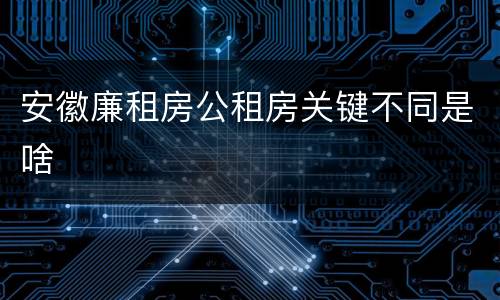 安徽廉租房公租房关键不同是啥