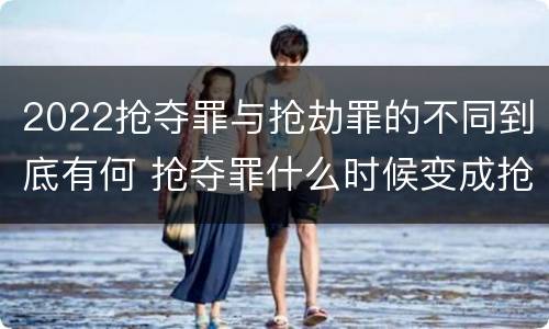 2022抢夺罪与抢劫罪的不同到底有何 抢夺罪什么时候变成抢劫罪