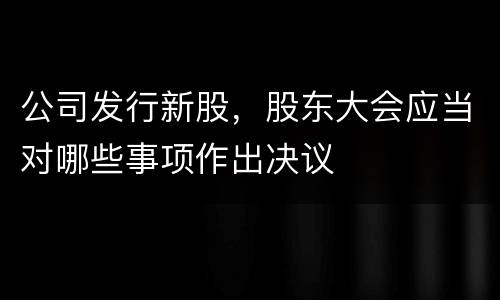 公司发行新股，股东大会应当对哪些事项作出决议