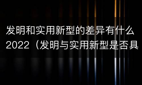 发明和实用新型的差异有什么2022（发明与实用新型是否具有实用性）
