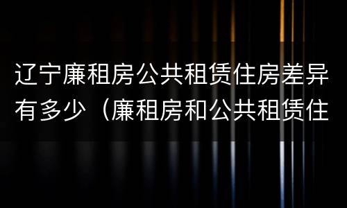 辽宁廉租房公共租赁住房差异有多少（廉租房和公共租赁住房的区别）