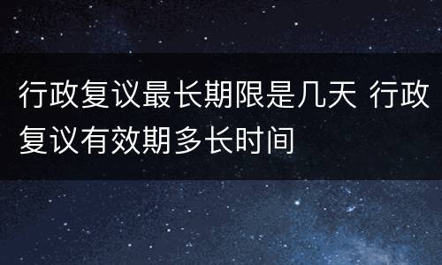 行政复议最长期限是几天 行政复议有效期多长时间