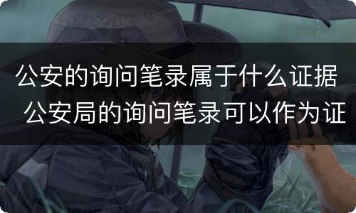 公安的询问笔录属于什么证据 公安局的询问笔录可以作为证据吗