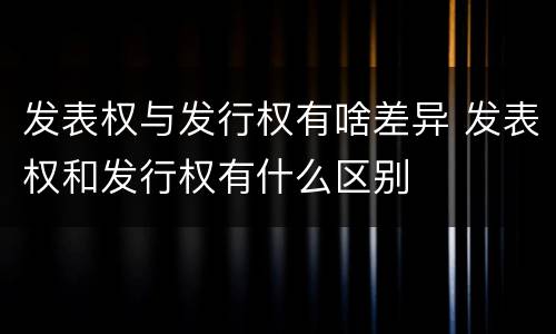 发表权与发行权有啥差异 发表权和发行权有什么区别