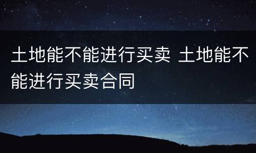 土地能不能进行买卖 土地能不能进行买卖合同