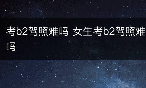 考b2驾照难吗 女生考b2驾照难吗