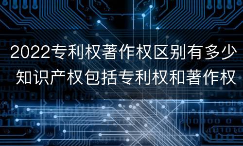 2022专利权著作权区别有多少 知识产权包括专利权和著作权吗