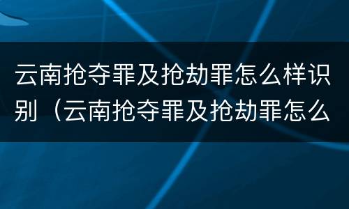云南抢夺罪及抢劫罪怎么样识别（云南抢夺罪及抢劫罪怎么样识别判刑）