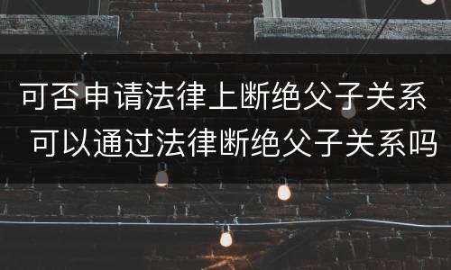 可否申请法律上断绝父子关系 可以通过法律断绝父子关系吗