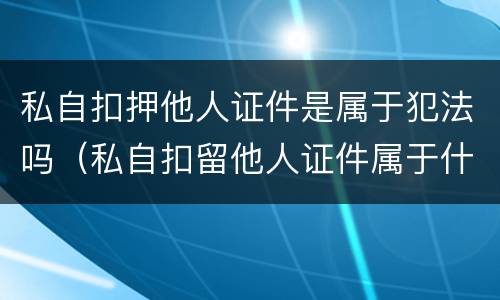 私自扣押他人证件是属于犯法吗（私自扣留他人证件属于什么罪）