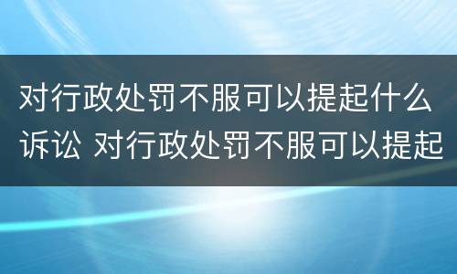 对行政处罚不服可以提起什么诉讼 对行政处罚不服可以提起什么诉讼请求