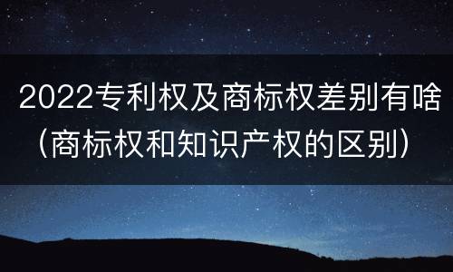 2022专利权及商标权差别有啥（商标权和知识产权的区别）