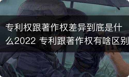 专利权跟著作权差异到底是什么2022 专利跟著作权有啥区别