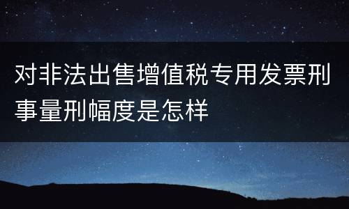 对非法出售增值税专用发票刑事量刑幅度是怎样