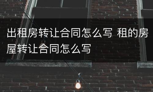 出租房转让合同怎么写 租的房屋转让合同怎么写