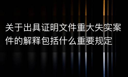 关于出具证明文件重大失实案件的解释包括什么重要规定