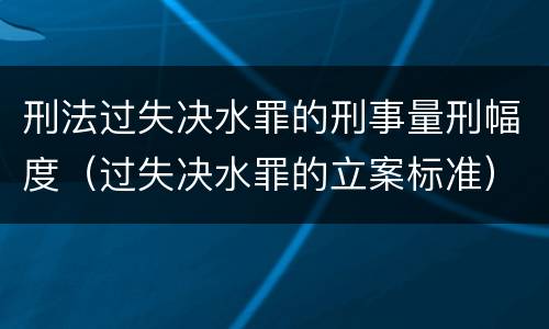 刑法过失决水罪的刑事量刑幅度（过失决水罪的立案标准）