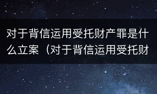 对于背信运用受托财产罪是什么立案（对于背信运用受托财产罪是什么立案的）