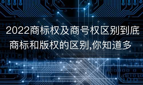 2022商标权及商号权区别到底 商标和版权的区别,你知道多少?