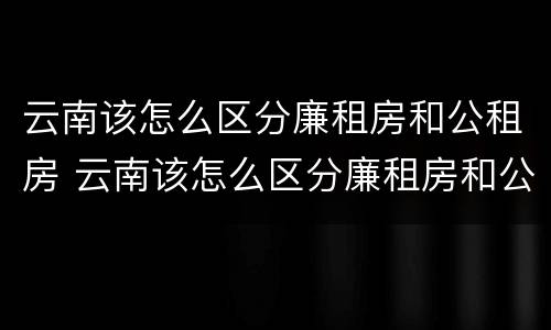 云南该怎么区分廉租房和公租房 云南该怎么区分廉租房和公租房呢