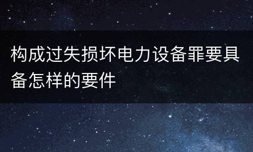 构成过失损坏电力设备罪要具备怎样的要件