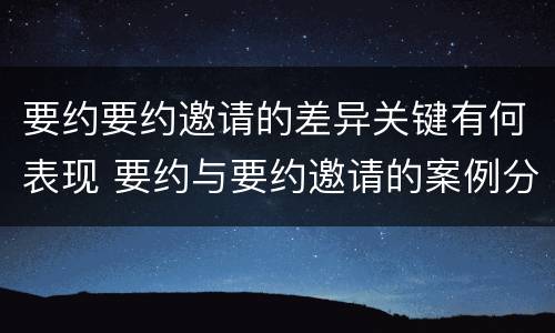 要约要约邀请的差异关键有何表现 要约与要约邀请的案例分析
