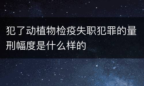犯了动植物检疫失职犯罪的量刑幅度是什么样的
