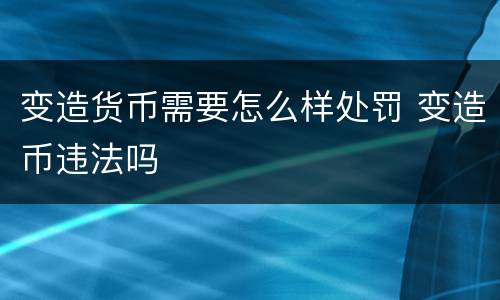 变造货币需要怎么样处罚 变造币违法吗