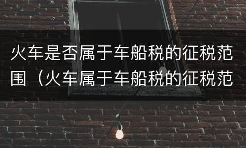 火车是否属于车船税的征税范围（火车属于车船税的征税范围吗）