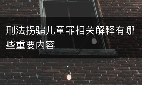 刑法拐骗儿童罪相关解释有哪些重要内容