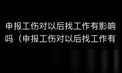 申报工伤对以后找工作有影响吗（申报工伤对以后找工作有影响吗怎么办）