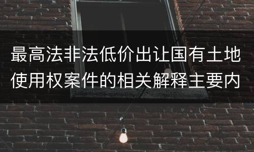 最高法非法低价出让国有土地使用权案件的相关解释主要内容包括什么
