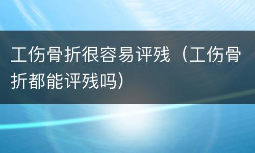 工伤骨折很容易评残（工伤骨折都能评残吗）