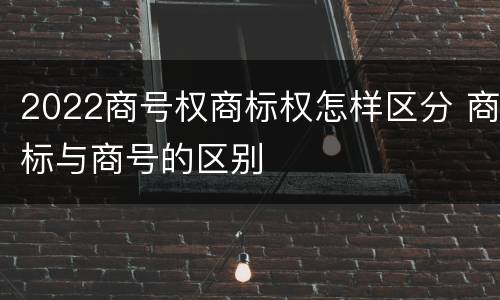 2022商号权商标权怎样区分 商标与商号的区别