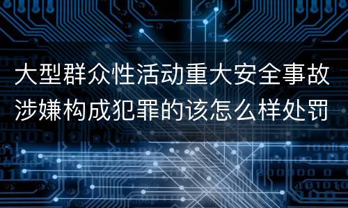 大型群众性活动重大安全事故涉嫌构成犯罪的该怎么样处罚