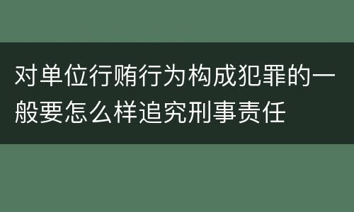 对单位行贿行为构成犯罪的一般要怎么样追究刑事责任