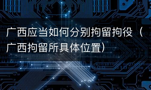 广西应当如何分别拘留拘役（广西拘留所具体位置）