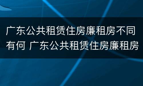 广东公共租赁住房廉租房不同有何 广东公共租赁住房廉租房不同有何影响