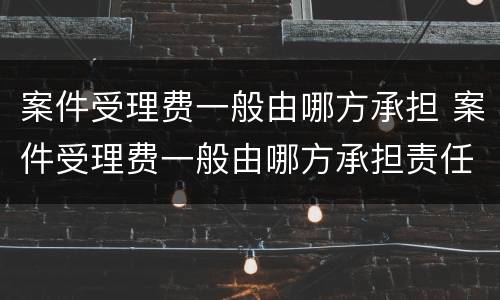 案件受理费一般由哪方承担 案件受理费一般由哪方承担责任