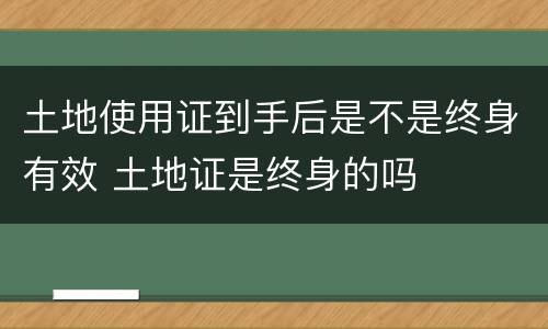 土地使用证到手后是不是终身有效 土地证是终身的吗